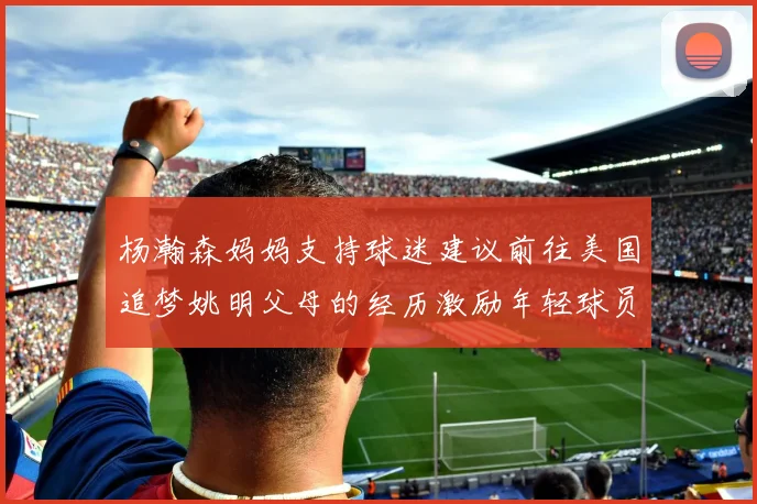 杨瀚森妈妈支持球迷建议前往美国追梦姚明父母的经历激励年轻球员