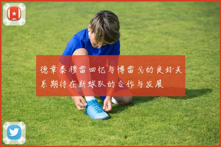 德章泰穆雷回忆与博雷戈的良好关系期待在新球队的合作与发展