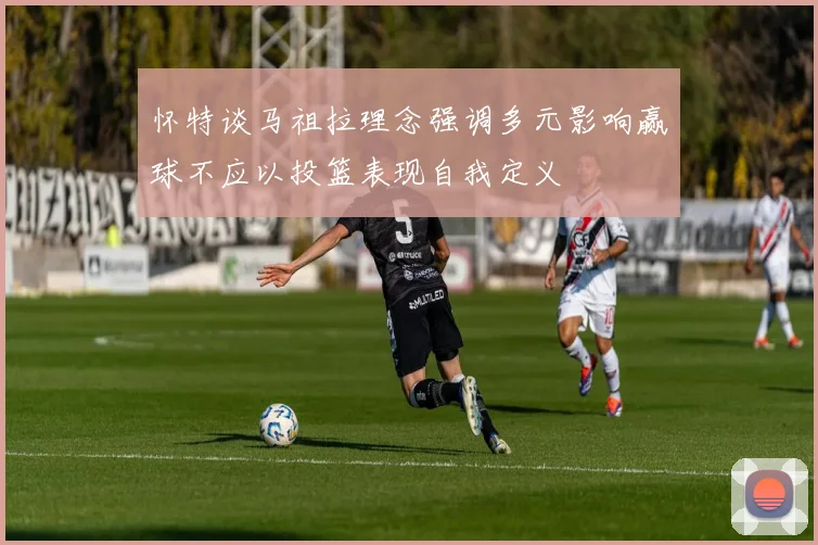 怀特谈马祖拉理念强调多元影响赢球不应以投篮表现自我定义