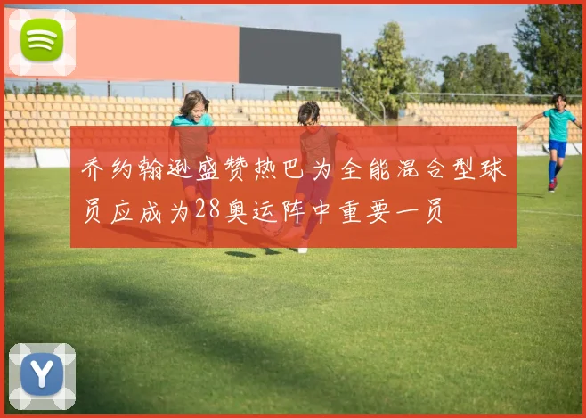 乔约翰逊盛赞热巴为全能混合型球员应成为28奥运阵中重要一员