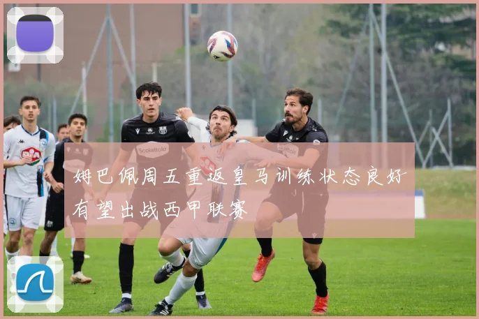 姆巴佩周五重返皇马训练状态良好有望出战西甲联赛