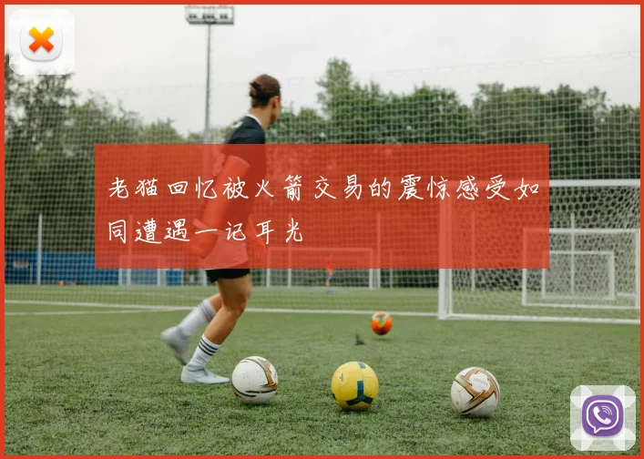 老猫回忆被火箭交易的震惊感受如同遭遇一记耳光