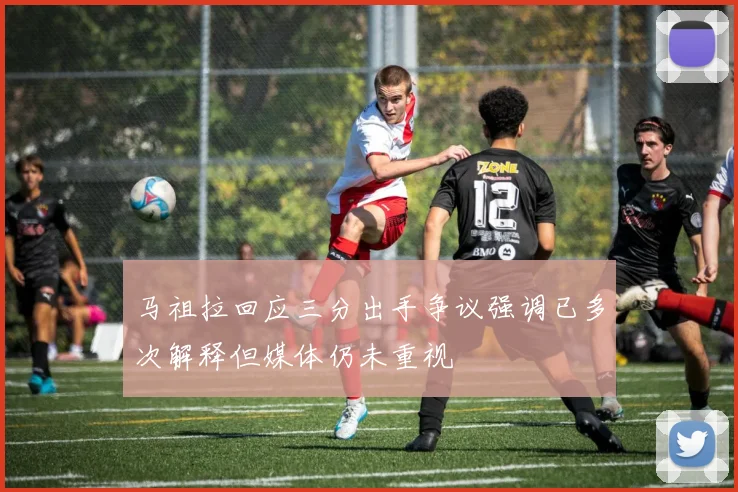 马祖拉回应三分出手争议强调已多次解释但媒体仍未重视