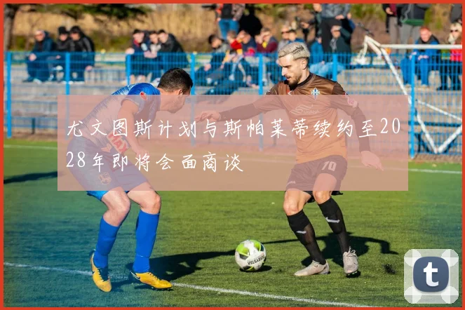 尤文图斯计划与斯帕莱蒂续约至2028年即将会面商谈