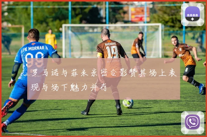罗马诺与菲米亲密合影赞其场上表现与场下魅力并存