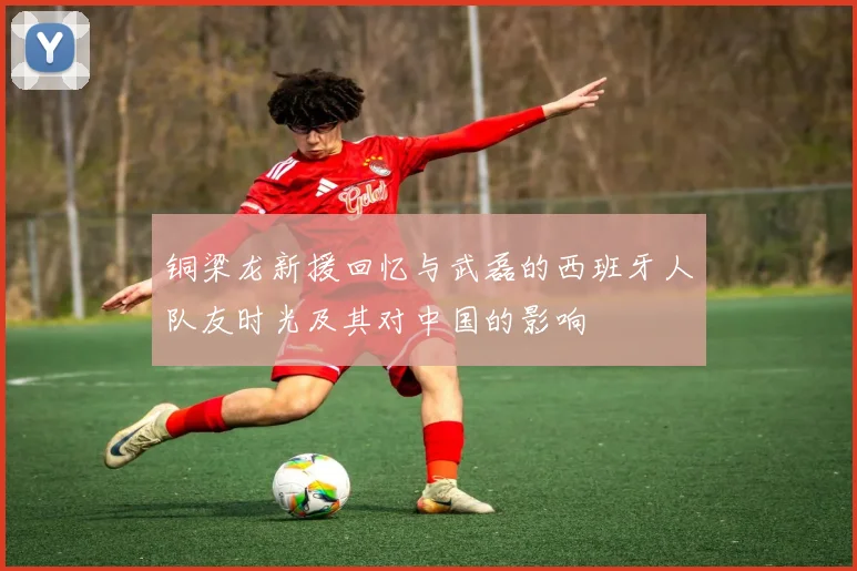 铜梁龙新援回忆与武磊的西班牙人队友时光及其对中国的影响