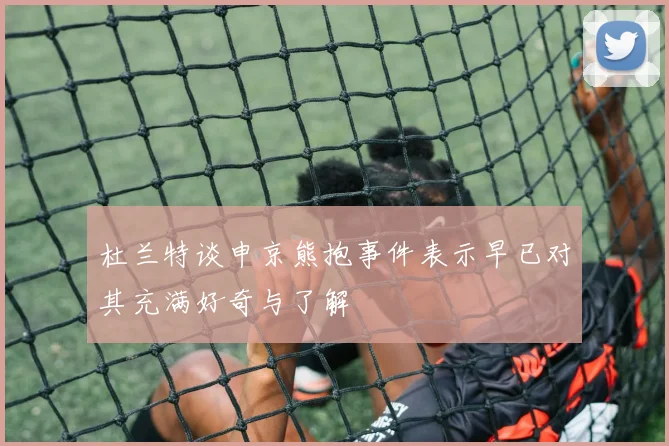 杜兰特谈申京熊抱事件表示早已对其充满好奇与了解