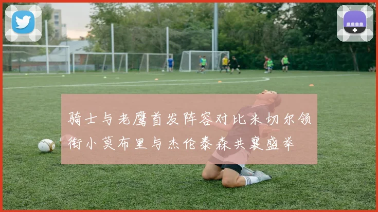 骑士与老鹰首发阵容对比米切尔领衔小莫布里与杰伦泰森共襄盛举