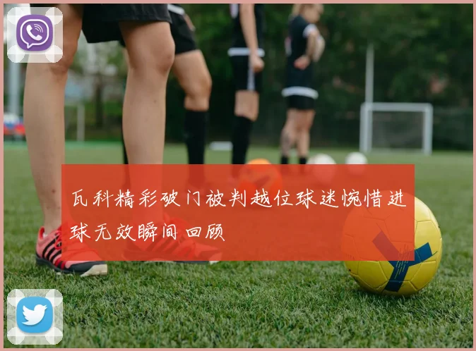 瓦科精彩破门被判越位球迷惋惜进球无效瞬间回顾