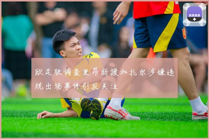 欧足联调查里昂新援加扎尔涉嫌违规出场事件引发关注