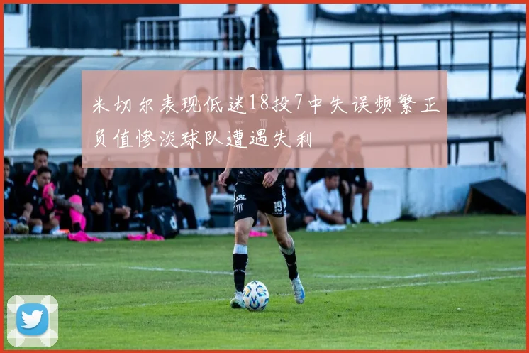 米切尔表现低迷18投7中失误频繁正负值惨淡球队遭遇失利