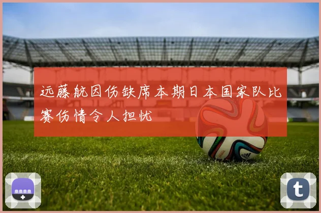 远藤航因伤缺席本期日本国家队比赛伤情令人担忧