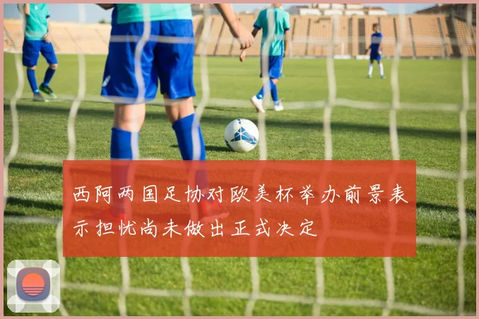 西阿两国足协对欧美杯举办前景表示担忧尚未做出正式决定