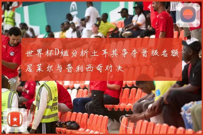 世界杯D组分析土耳其争夺晋级名额居莱尔与普利西奇对决