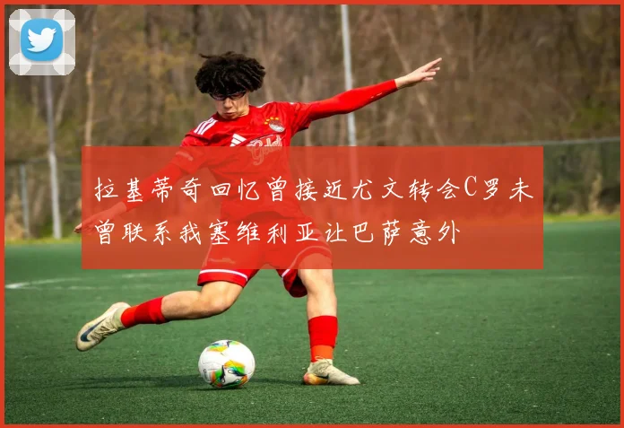 拉基蒂奇回忆曾接近尤文转会C罗未曾联系我塞维利亚让巴萨意外