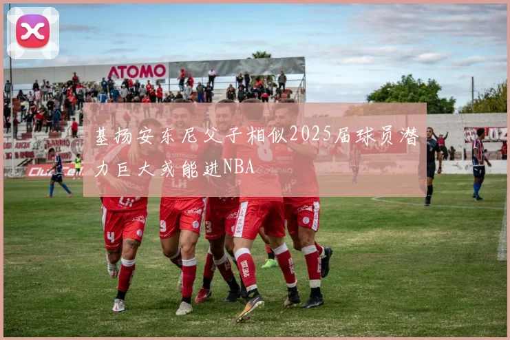 基扬安东尼父子相似2025届球员潜力巨大或能进NBA