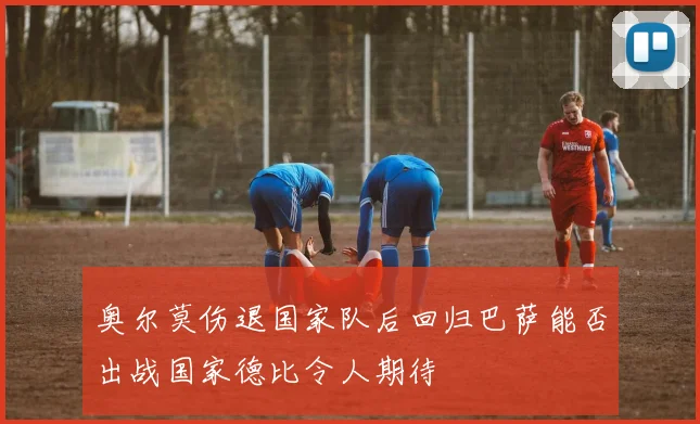 奥尔莫伤退国家队后回归巴萨能否出战国家德比令人期待